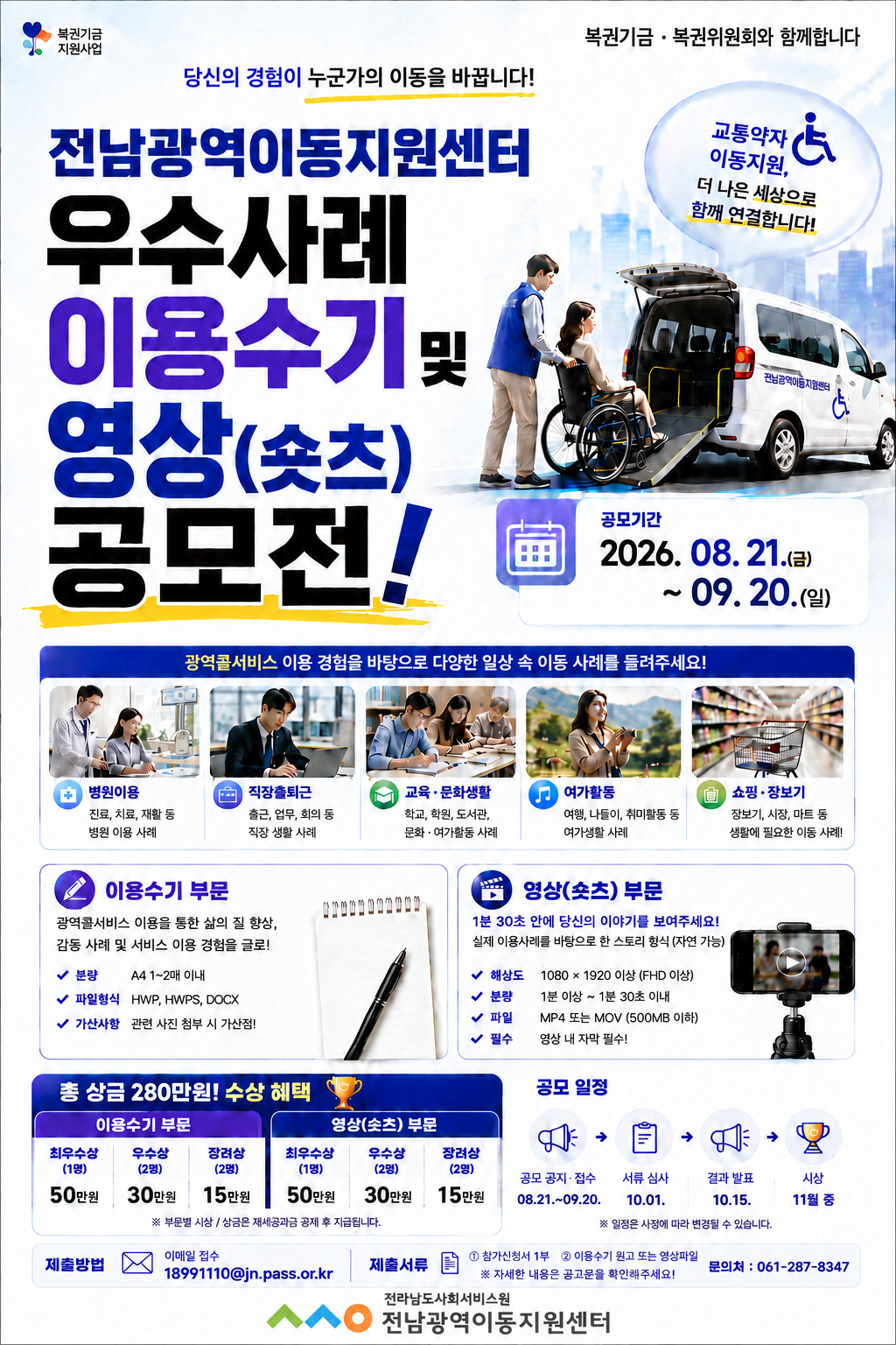 전남광역이동지원센터 우수사례 이용수기 및 영상(숏츠) 공모전!, 공모기간 2026.08.21.(금)~09.20.(일), 광역콜서비스 이용 경험을 바탕으로 다양한 일상 속 이동 사례를 들려주세요! 병원이용, 직장출퇴근, 교육&문화생활, 여가활동, 쇼핑&장보기, 이용수기 부문-광역콜서비스 이용을 통한 삶의 질 향상, 감동 사례 및 서비스 이용 경험을 글로!, 분량 A4 1~2매 이내, 파일형식 HWP, HWPS, DOCX, 가산사항 관련 사진 첨부 시 가산점!, 영상(숏츠) 부문 1분 30초 안에 당신의 이야기를 보여주세요!, 실제 이용사례를 바탕으로 한 스토리 형식, 해상도 1080X1920 이상(FHD 이상), 분량 1분 이상~1분 30초 이내, 파일 MP4 또는 MOV(500MB 이하), 필수-영상 내 자막 필수!, 총 상금 280만원! 수상 혜택, 이용수기 부문 최우수상(1명) 50만원, 우수상(2명) 30만원, 장려상(2명) 15만원, 영상(숏츠) 부문 최우수상(1명) 50만원, 우수상(2명) 30만원, 장려상(2명) 15만원, 부문별 시상/상금은 재세공과금 공제 후 지급됩니다. 공모일정, 공모 공지&접수 08.21.~09.20., 서류 심사 10.01., 결과 발표 10.15., 시상 11월 중, 일정은 사정에 따라 변경될 수 있습니다. 제출방법 이메일 접수 18991110@jn.pass.or.kr, 제출서류 참가신청서 1부, 이용수기 원고 또는 영상 파일, 자세한 내용은 공고문을 확인해주세요! 문의처 061-287-8347, 전라남도사회서비스원 전남광역이동지원센터